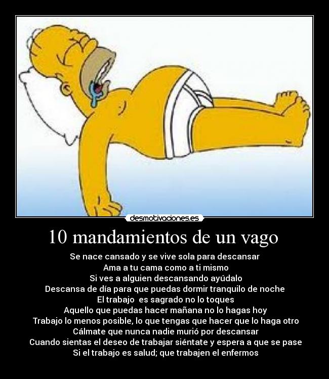 10 mandamientos de un vago  - Se nace cansado y se vive sola para descansar
 Ama a tu cama como a ti mismo
 Si ves a alguien descansando ayúdalo
Descansa de día para que puedas dormir tranquilo de noche
 El trabajo  es sagrado no lo toques
 Aquello que puedas hacer mañana no lo hagas hoy
 Trabajo lo menos posible, lo que tengas que hacer que lo haga otro
 Cálmate que nunca nadie murió por descansar
 Cuando sientas el deseo de trabajar siéntate y espera a que se pase
 Si el trabajo es salud; que trabajen el enfermos
