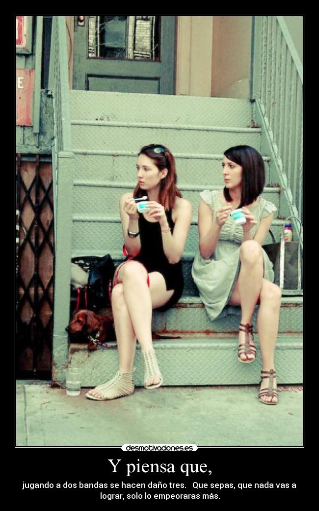 Y piensa que, - jugando a dos bandas se hacen daño tres. Que sepas, que nada vas a
lograr, solo lo empeoraras más.