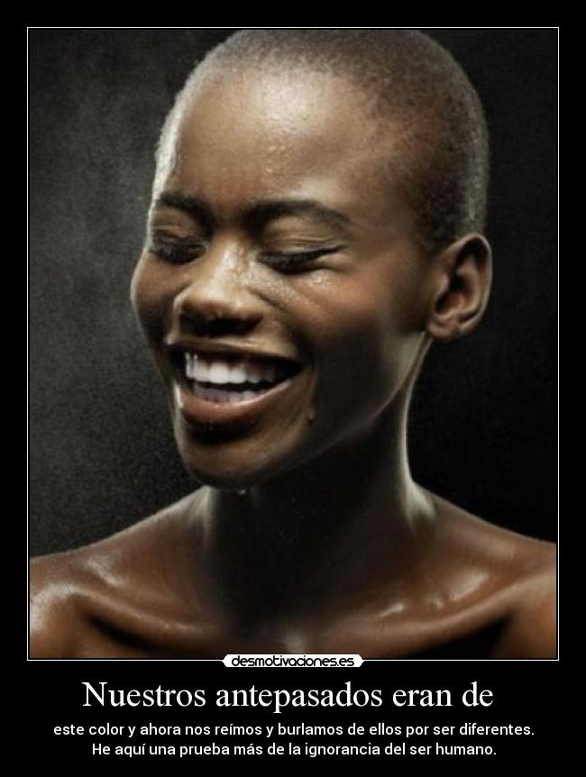Nuestros antepasados eran de - este color y ahora nos reímos y burlamos de ellos por ser diferentes.
He aquí una prueba más de la ignorancia del ser humano.
