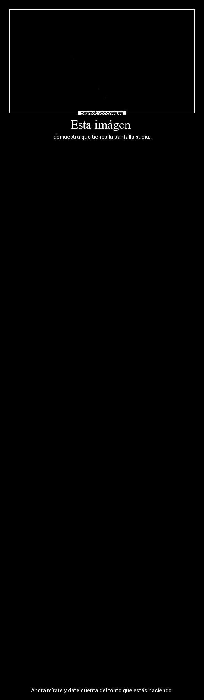 Esta imágen  - demuestra que tienes la pantalla sucia..



















































































Ahora mírate y date cuenta del tonto que estás haciendo 