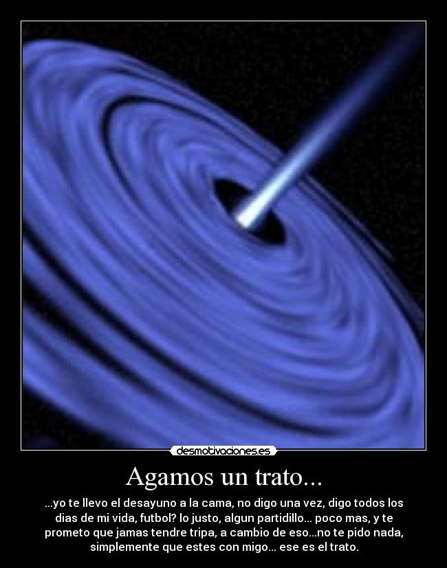 Agamos un trato... - ...yo te llevo el desayuno a la cama, no digo una vez, digo todos los
dias de mi vida, futbol? lo justo, algun partidillo... poco mas, y te
prometo que jamas tendre tripa, a cambio de eso...no te pido nada,
simplemente que estes con migo... ese es el trato.
