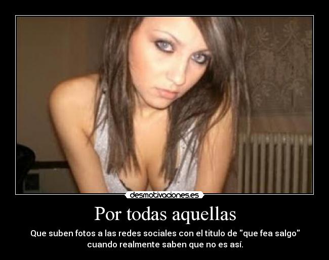 Por todas aquellas - Que suben fotos a las redes sociales con el titulo de que fea salgo
cuando realmente saben que no es así.