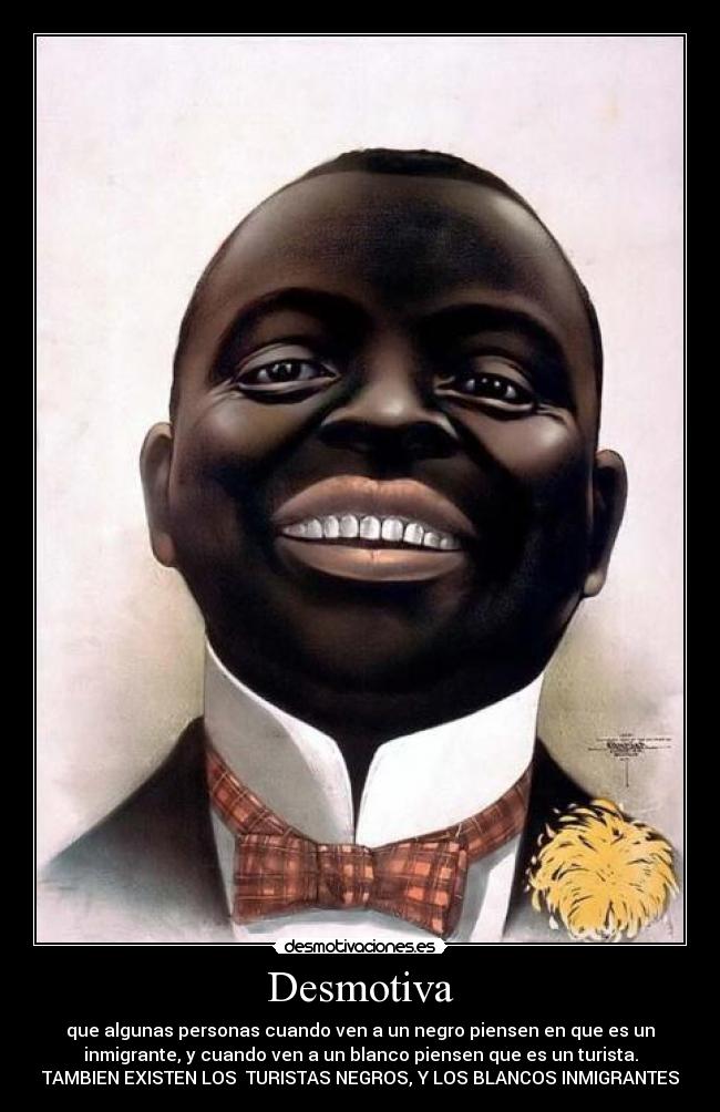 Desmotiva - que algunas personas cuando ven a un negro piensen en que es un
inmigrante, y cuando ven a un blanco piensen que es un turista.
TAMBIEN EXISTEN LOS  TURISTAS NEGROS, Y LOS BLANCOS INMIGRANTES
