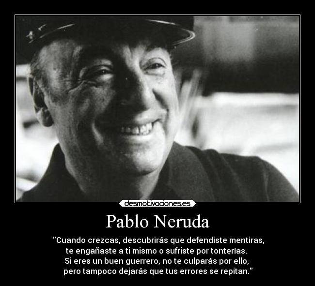 Pablo Neruda - Cuando crezcas, descubrirás que defendiste mentiras,
te engañaste a ti mismo o sufriste por tonterías.
Si eres un buen guerrero, no te culparás por ello,
pero tampoco dejarás que tus errores se repitan.