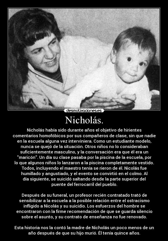 Nicholás. - Nicholás había sido durante años el objetivo de hirientes
comentarios homofóbicos por sus compañeros de clase, sin que nadie
en la escuela alguna vez interviniera. Como un estudiante modelo,
nunca se quejó de la situación. Otros niños no lo consideraban
suficientemente masculino, y la conversación era que él era un
maricón. Un día su clase pasaba por la piscina de la escuela, por
lo que algunos niños lo lanzaron a la piscina completamente vestido.
Todos, incluyendo el maestro tenía se rieron de él. Nicolás fue
humillado y angustiado, y el evento se convirtió en el colmo. Al
día siguiente, se suicidó saltando desde la parte superior del
puente del ferrocarril del pueblo.

Después de su funeral, un profesor recién contratado trató de
sensibilizar a la escuela a la posible relación entre el ostracismo
infligido a Nicolás y su suicidio. Los esfuerzos del hombre se
encontraron con la firme recomendación de que se guarda silencio
sobre el asunto, y su contrato de enseñanza no fue renovado.

Esta historia nos la contó la madre de Nicholás un poco menos de un
año después de que su hijo murió. Él tenía quince años.