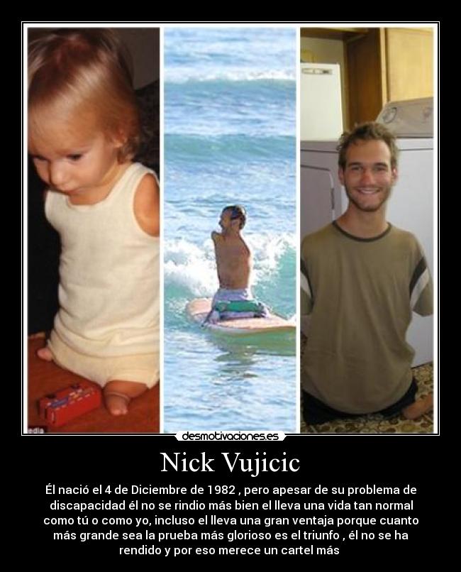 Nick Vujicic - Él nació el 4 de Diciembre de 1982 , pero apesar de su problema de
discapacidad él no se rindio más bien el lleva una vida tan normal
como tú o como yo, incluso el lleva una gran ventaja porque cuanto
más grande sea la prueba más glorioso es el triunfo , él no se ha
rendido y por eso merece un cartel más 