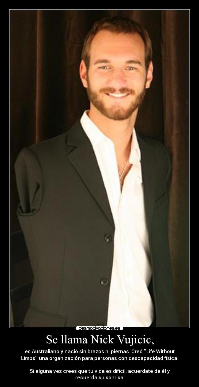 Se llama Nick Vujicic, - es Australiano y nació sin brazos ni piernas. Creó Life Without
Limbs una organización para personas con descapacidad física.

Si alguna vez crees que tu vida es dificil, acuerdate de él y
recuerda su sonrisa.