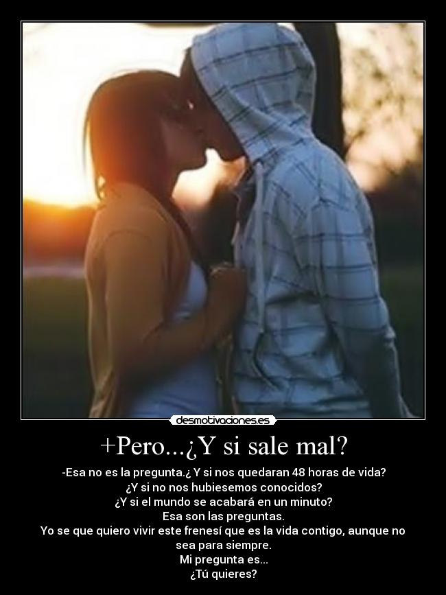 +Pero...¿Y si sale mal? - -Esa no es la pregunta.¿ Y si nos quedaran 48 horas de vida?
¿Y si no nos hubiesemos conocidos?
¿Y si el mundo se acabará en un minuto?
Esa son las preguntas.
Yo se que quiero vivir este frenesí que es la vida contigo, aunque no sea para siempre.
Mi pregunta es...
¿Tú quieres?