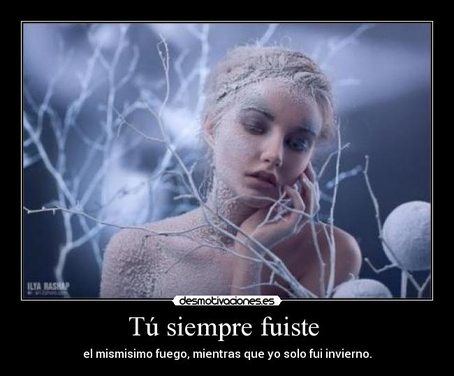 Tú siempre fuiste  - el mismisimo fuego, mientras que yo solo fui invierno.