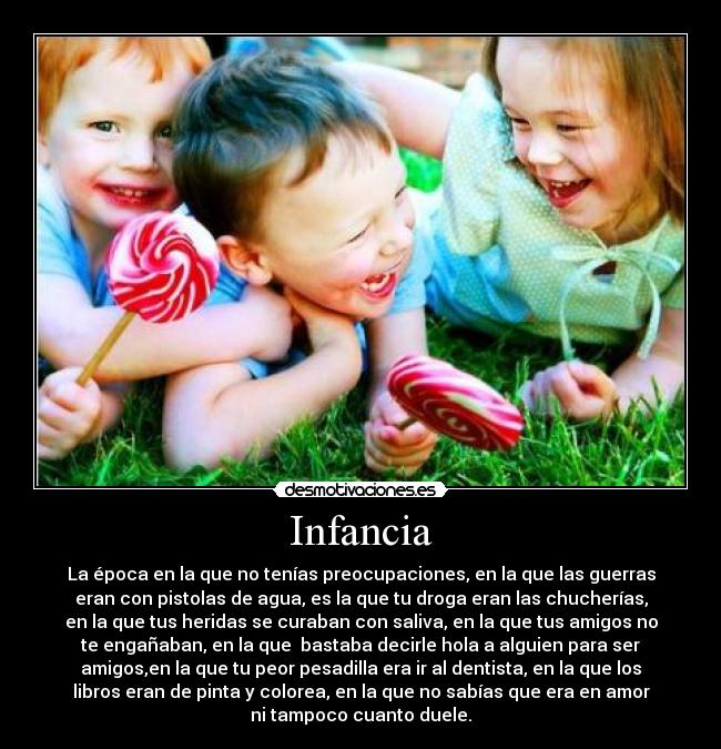 Infancia - La época en la que no tenías preocupaciones, en la que las guerras
eran con pistolas de agua, es la que tu droga eran las chucherías,
en la que tus heridas se curaban con saliva, en la que tus amigos no
te engañaban, en la que  bastaba decirle hola a alguien para ser
amigos,en la que tu peor pesadilla era ir al dentista, en la que los
libros eran de pinta y colorea, en la que no sabías que era en amor
ni tampoco cuanto duele.