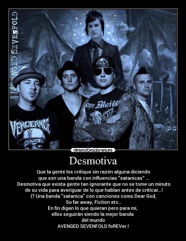 Desmotiva - Que la gente los critique sin razón alguna diciendo
que son una banda con influencias satanicas ...
Desmotiva que exista gente tan ignorante que no se tome un minuto
de su vida para averiguar de lo que hablan antes de criticar...!
(? Una banda satanica con canciones como Dear God,
So far away, Fiction etc...
En fin digan lo que quieran pero para mí,
ellos seguirán siendo la mejor banda
del mundo
AVENGED SEVENFOLD foREVer.!