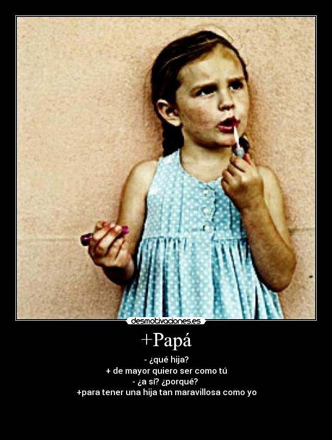 +Papá - - ¿qué hija?
+ de mayor quiero ser como tú
- ¿a sí? ¿porqué?
+para tener una hija tan maravillosa como yo