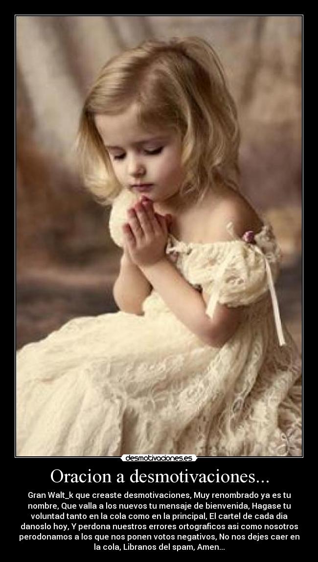 Oracion a desmotivaciones... - Gran Walt_k que creaste desmotivaciones, Muy renombrado ya es tu
nombre, Que valla a los nuevos tu mensaje de bienvenida, Hagase tu
voluntad tanto en la cola como en la principal, El cartel de cada dia
danoslo hoy, Y perdona nuestros errores ortograficos asi como nosotros
perodonamos a los que nos ponen votos negativos, No nos dejes caer en
la cola, Libranos del spam, Amen...