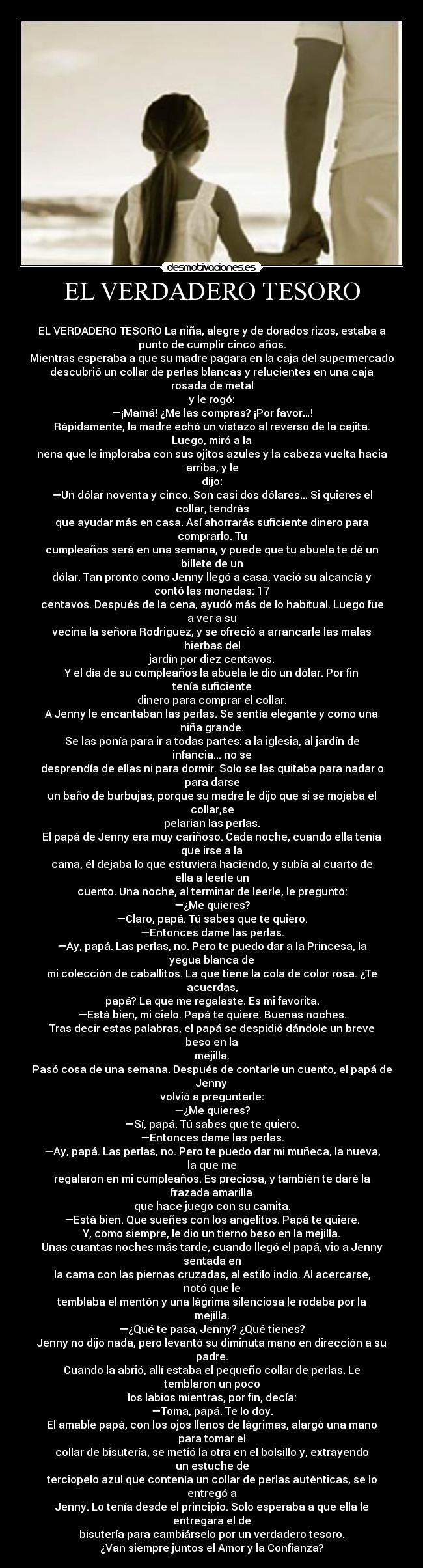 EL VERDADERO TESORO - 
EL VERDADERO TESORO La niña, alegre y de dorados rizos, estaba a
punto de cumplir cinco años.
Mientras esperaba a que su madre pagara en la caja del supermercado
descubrió un collar de perlas blancas y relucientes en una caja
rosada de metal
y le rogó:
—¡Mamá! ¿Me las compras? ¡Por favor…!
Rápidamente, la madre echó un vistazo al reverso de la cajita.
Luego, miró a la
nena que le imploraba con sus ojitos azules y la cabeza vuelta hacia
arriba, y le
dijo:
—Un dólar noventa y cinco. Son casi dos dólares... Si quieres el
collar, tendrás
que ayudar más en casa. Así ahorrarás suficiente dinero para
comprarlo. Tu
cumpleaños será en una semana, y puede que tu abuela te dé un
billete de un
dólar. Tan pronto como Jenny llegó a casa, vació su alcancía y
contó las monedas: 17
centavos. Después de la cena, ayudó más de lo habitual. Luego fue
a ver a su
vecina la señora Rodriguez, y se ofreció a arrancarle las malas
hierbas del
jardín por diez centavos.
Y el día de su cumpleaños la abuela le dio un dólar. Por fin
tenía suficiente
dinero para comprar el collar.
A Jenny le encantaban las perlas. Se sentía elegante y como una
niña grande.
Se las ponía para ir a todas partes: a la iglesia, al jardín de
infancia... no se
desprendía de ellas ni para dormir. Solo se las quitaba para nadar o
para darse
un baño de burbujas, porque su madre le dijo que si se mojaba el
collar,se
pelarian las perlas.
El papá de Jenny era muy cariñoso. Cada noche, cuando ella tenía
que irse a la
cama, él dejaba lo que estuviera haciendo, y subía al cuarto de
ella a leerle un
cuento. Una noche, al terminar de leerle, le preguntó:
—¿Me quieres?
—Claro, papá. Tú sabes que te quiero.
—Entonces dame las perlas.
—Ay, papá. Las perlas, no. Pero te puedo dar a la Princesa, la
yegua blanca de
mi colección de caballitos. La que tiene la cola de color rosa. ¿Te
acuerdas,
papá? La que me regalaste. Es mi favorita.
—Está bien, mi cielo. Papá te quiere. Buenas noches.
Tras decir estas palabras, el papá se despidió dándole un breve
beso en la
mejilla.
Pasó cosa de una semana. Después de contarle un cuento, el papá de
Jenny
volvió a preguntarle:
—¿Me quieres?
—Sí, papá. Tú sabes que te quiero.
—Entonces dame las perlas.
—Ay, papá. Las perlas, no. Pero te puedo dar mi muñeca, la nueva,
la que me
regalaron en mi cumpleaños. Es preciosa, y también te daré la
frazada amarilla
que hace juego con su camita.
—Está bien. Que sueñes con los angelitos. Papá te quiere.
Y, como siempre, le dio un tierno beso en la mejilla.
Unas cuantas noches más tarde, cuando llegó el papá, vio a Jenny
sentada en
la cama con las piernas cruzadas, al estilo indio. Al acercarse,
notó que le
temblaba el mentón y una lágrima silenciosa le rodaba por la
mejilla.
—¿Qué te pasa, Jenny? ¿Qué tienes?
Jenny no dijo nada, pero levantó su diminuta mano en dirección a su
padre.
Cuando la abrió, allí estaba el pequeño collar de perlas. Le
temblaron un poco
los labios mientras, por fin, decía:
—Toma, papá. Te lo doy.
El amable papá, con los ojos llenos de lágrimas, alargó una mano
para tomar el
collar de bisutería, se metió la otra en el bolsillo y, extrayendo
un estuche de
terciopelo azul que contenía un collar de perlas auténticas, se lo
entregó a
Jenny. Lo tenía desde el principio. Solo esperaba a que ella le
entregara el de
bisutería para cambiárselo por un verdadero tesoro.
¿Van siempre juntos el Amor y la Confianza?