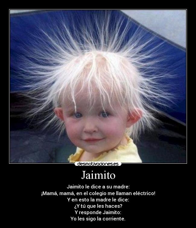 Jaimito - Jaimito le dice a su madre:
¡Mamá, mamá, en el colegio me llaman eléctrico!
Y en esto la madre le dice:
¿Y tú que les haces?
Y responde Jaimito:
Yo les sigo la corriente.