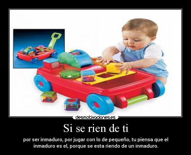 Si se rien de ti - por ser inmaduro, por jugar con lo de pequeño, tu piensa que el
inmaduro es el, porque se esta riendo de un inmaduro.