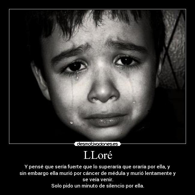 LLoré - Y pensé que sería fuerte que lo superaría que oraría por ella, y
sin embargo ella murió por cáncer de médula y murió lentamente y
se veía venir.
Solo pido un minuto de silencio por ella.