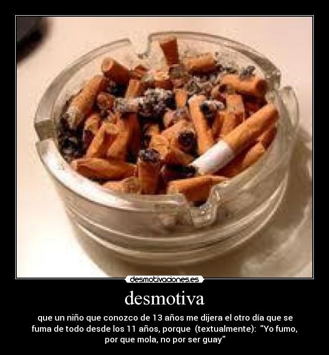 desmotiva - que un niño que conozco de 13 años me dijera el otro día que se
fuma de todo desde los 11 años, porque  (textualmente):  Yo fumo,
por que mola, no por ser guay