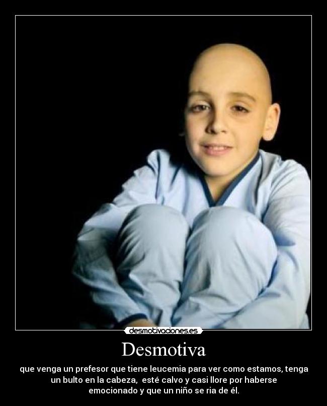 Desmotiva - que venga un prefesor que tiene leucemia para ver como estamos, tenga
un bulto en la cabeza,  esté calvo y casi llore por haberse
emocionado y que un niño se ria de él.