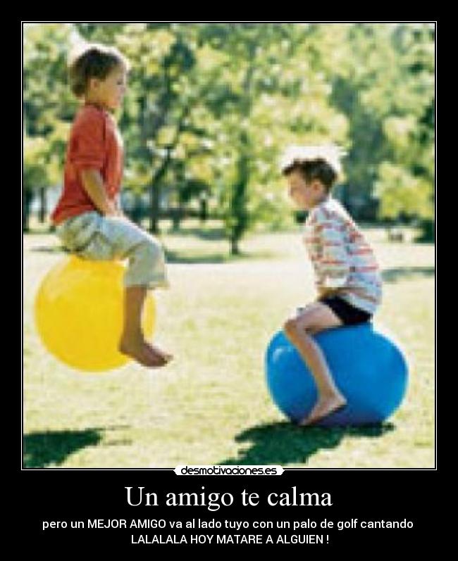 Un amigo te calma - pero un MEJOR AMIGO va al lado tuyo con un palo de golf cantando 
LALALALA HOY MATARE A ALGUIEN !
