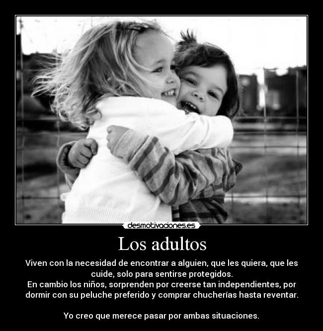 Los adultos - Viven con la necesidad de encontrar a alguien, que les quiera, que les
cuide, solo para sentirse protegidos.
En cambio los niños, sorprenden por creerse tan independientes, por
dormir con su peluche preferido y comprar chucherías hasta reventar.
Yo creo que merece pasar por ambas situaciones.