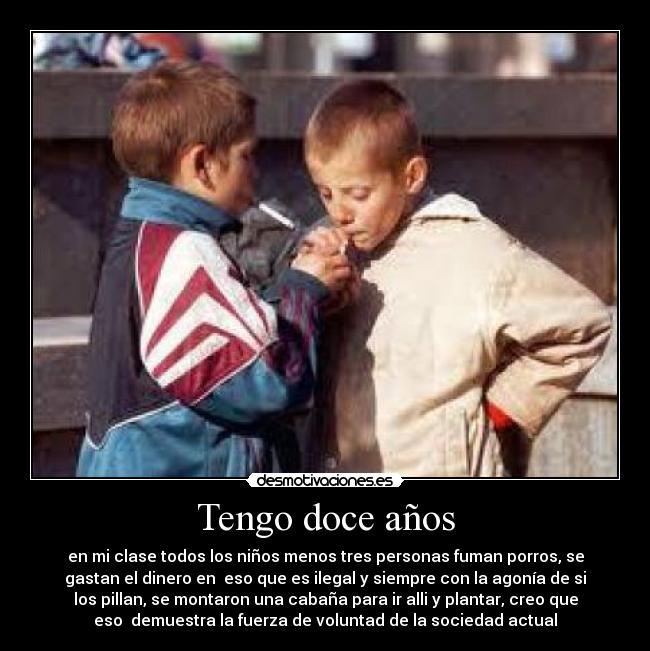 Tengo doce años - en mi clase todos los niños menos tres personas fuman porros, se
gastan el dinero en  eso que es ilegal y siempre con la agonía de si
los pillan, se montaron una cabaña para ir alli y plantar, creo que
eso  demuestra la fuerza de voluntad de la sociedad actual