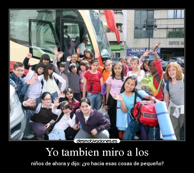 Yo tambien miro a los - niños de ahora y dijo: ¿yo hacia esas cosas de pequeño?