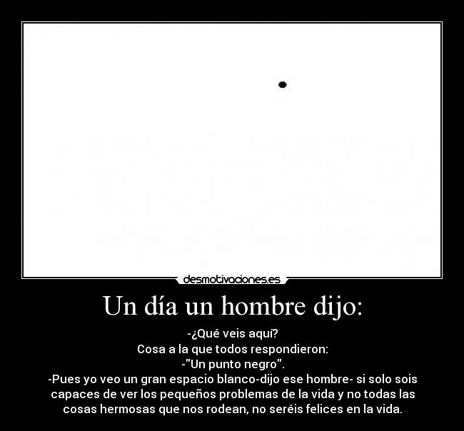 Un día un hombre dijo: - -¿Qué veis aquí?
Cosa a la que todos respondieron:
-Un punto negro.
-Pues yo veo un gran espacio blanco-dijo ese hombre- si solo sois
capaces de ver los pequeños problemas de la vida y no todas las
cosas hermosas que nos rodean, no seréis felices en la vida.