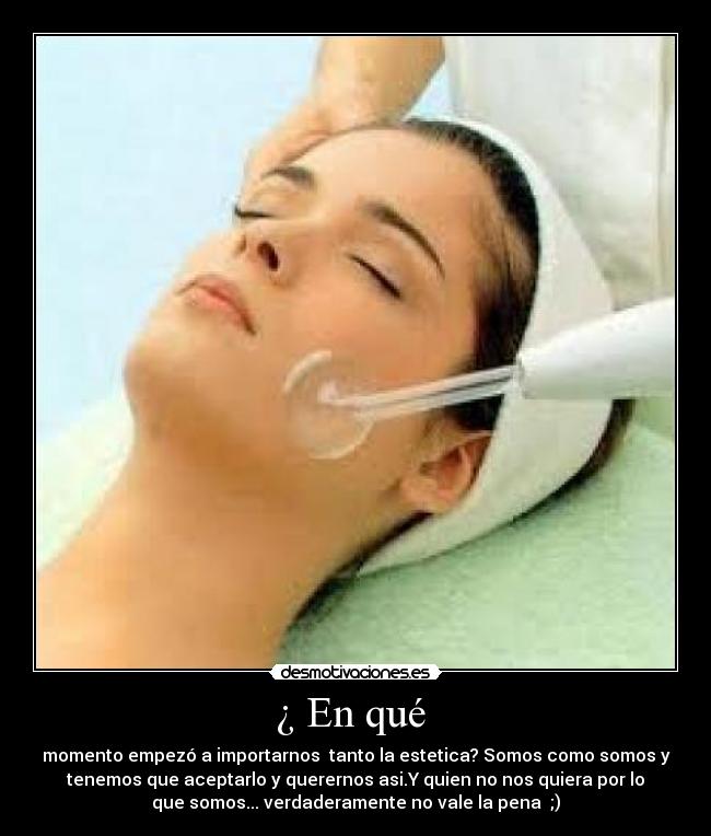 ¿ En qué - momento empezó a importarnos tanto la estetica? Somos como somos y
tenemos que aceptarlo y querernos asi.Y quien no nos quiera por lo
que somos... verdaderamente no vale la pena ;)