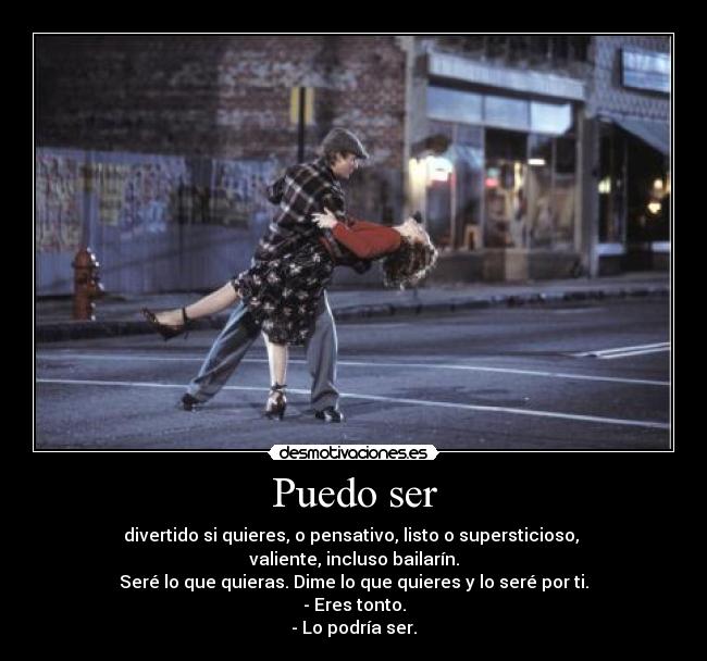 Puedo ser - divertido si quieres, o pensativo, listo o supersticioso,
valiente, incluso bailarín.
Seré lo que quieras. Dime lo que quieres y lo seré por ti.
- Eres tonto.
- Lo podría ser.