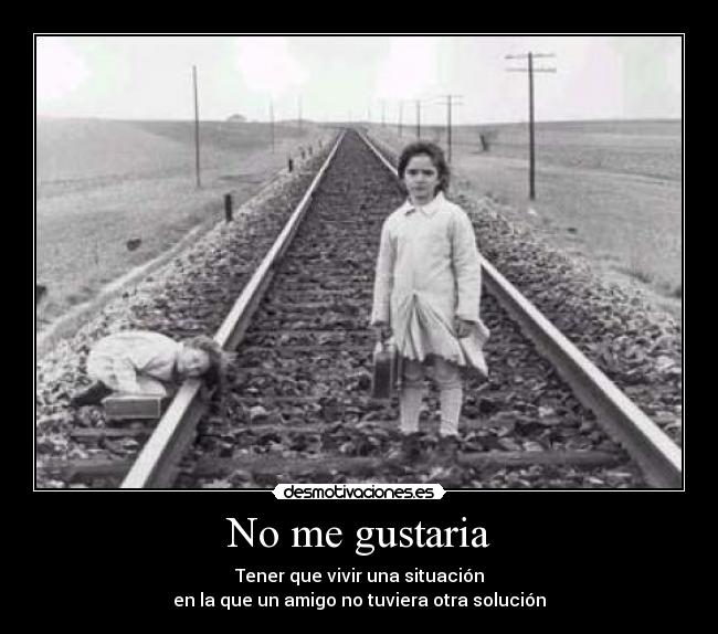No me gustaria - Tener que vivir una situación
en la que un amigo no tuviera otra solución