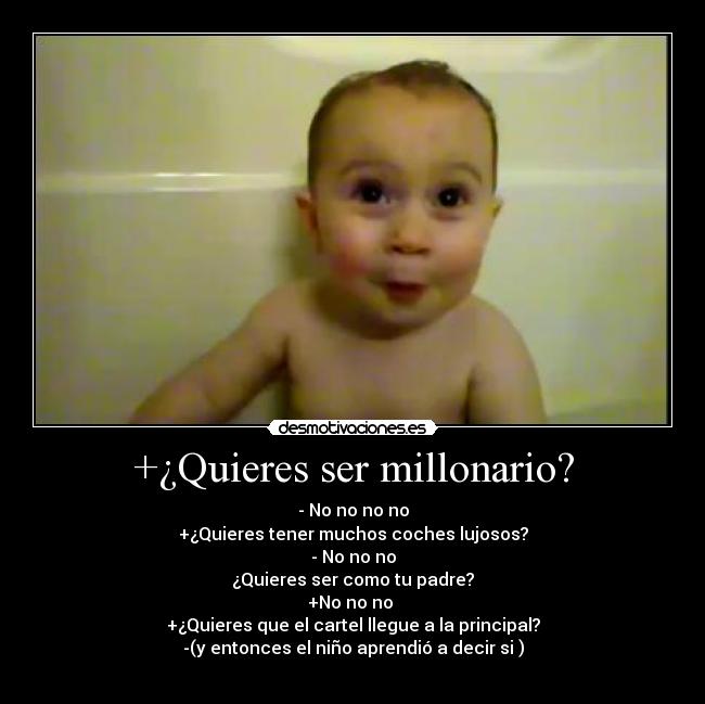 +¿Quieres ser millonario? - - No no no no
+¿Quieres tener muchos coches lujosos?
- No no no
¿Quieres ser como tu padre?
+No no no 
+¿Quieres que el cartel llegue a la principal?
-(y entonces el niño aprendió a decir si )
