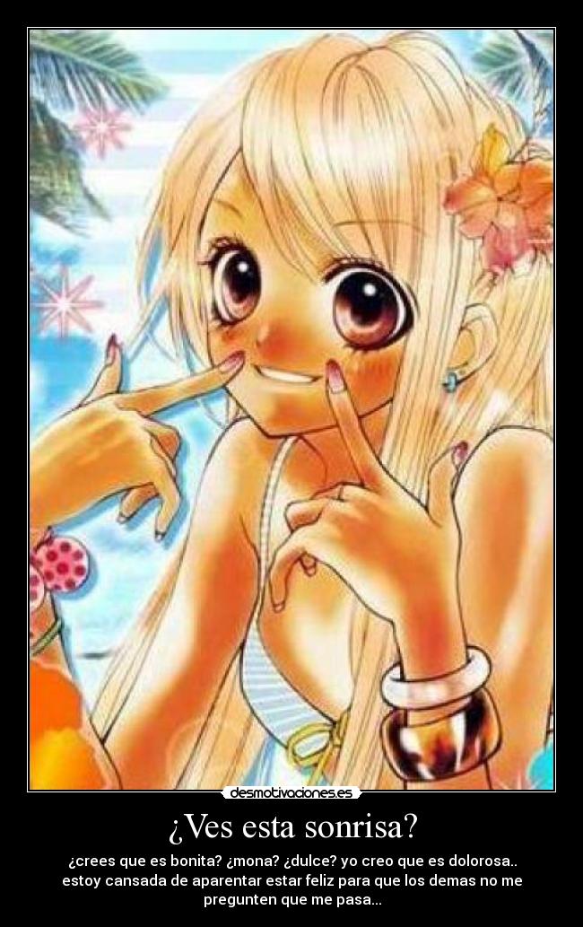 ¿Ves esta sonrisa? - ¿crees que es bonita? ¿mona? ¿dulce? yo creo que es dolorosa..
estoy cansada de aparentar estar feliz para que los demas no me
pregunten que me pasa...
