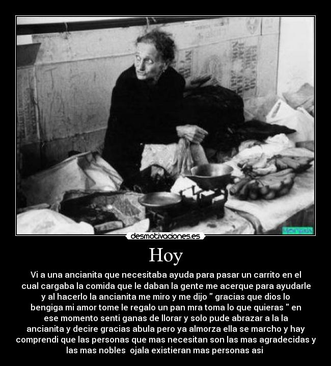 Hoy - Vi a una ancianita que necesitaba ayuda para pasar un carrito en el
cual cargaba la comida que le daban la gente me acerque para ayudarle
y al hacerlo la ancianita me miro y me dijo gracias que dios lo
bengiga mi amor tome le regalo un pan mra toma lo que quieras en
ese momento senti ganas de llorar y solo pude abrazar a la la
ancianita y decire gracias abula pero ya almorza ella se marcho y hay
comprendi que las personas que mas necesitan son las mas agradecidas y
las mas nobles ojala existieran mas personas asi