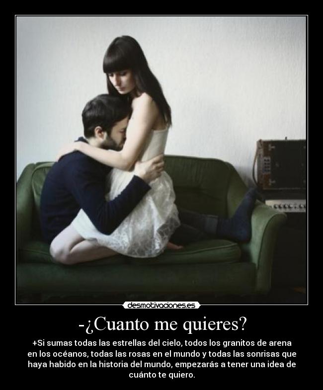 -¿Cuanto me quieres? - +Si sumas todas las estrellas del cielo, todos los granitos de arena
en los océanos, todas las rosas en el mundo y todas las sonrisas que
haya habido en la historia del mundo, empezarás a tener una idea de
cuánto te quiero.