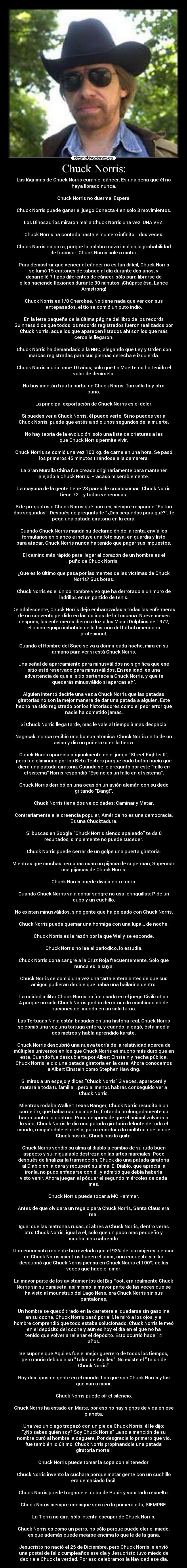 Chuck Norris: - Las lágrimas de Chuck Norris curan el cáncer. Es una pena que él no
haya llorado nunca.

Chuck Norris no duerme. Espera.

Chuck Norris puede ganar el juego Conecta 4 en sólo 3 movimientos.

Los Dinosaurios miraron mal a Chuck Norris una vez. UNA VEZ.

Chuck Norris ha contado hasta el número infinito… dos veces.

Chuck Norris no caza, porque la palabra caza implica la probabilidad
de fracasar. Chuck Norris sale a matar.

Para demostrar que vencer el cáncer no es tan difícil, Chuck Norris
se fumó 15 cartones de tabaco al día durante dos años, y
desarrolló 7 tipos diferentes de cáncer, sólo para librarse de
ellos haciendo flexiones durante 30 minutos. ¡Chúpate ésa, Lance
Armstrong!

Chuck Norris es 1/8 Cherokee. No tiene nada que ver con sus
antepasados, el tío se comió un puto indio.

En la letra pequeña de la última página del libro de los records
Guinness dice que todos los records registrados fueron realizados por
Chuck Norris, aquellos que aparecen listados ahí son los que más
cerca le llegaron.

Chuck Norris ha demandado a la NBC, alegando que Ley y Orden son
marcas registradas para sus piernas derecha e izquierda.

Chuck Norris murió hace 10 años, solo que La Muerte no ha tenido el
valor de decírselo.

No hay mentón tras la barba de Chuck Norris. Tan sólo hay otro
puño.

La principal exportación de Chuck Norris es el dolor.

Si puedes ver a Chuck Norris, él puede verte. Si no puedes ver a
Chuck Norris, puede que estés a sólo unos segundos de la muerte.

No hay teoría de la evolución, solo una lista de criaturas a las
que Chuck Norris permite vivir.

Chuck Norris se comió una vez 100 kg. de carne en una hora. Se pasó
los primeros 45 minutos tirándose a la camarera.

La Gran Muralla China fue creada originariamente para mantener
alejado a Chuck Norris. Fracasó miserablemente.

La mayoría de la gente tiene 23 pares de cromosomas. Chuck Norris
tiene 72... y todos venenosos.

Si le preguntas a Chuck Norris qué hora es, siempre responde Faltan
dos segundos. Después de preguntarle ¿Dos segundos para qué?, te
pega una patada giratoria en la cara.

Cuando Chuck Norris manda su declaración de la renta, envía los
formularios en blanco e incluye una foto suya, en guardia y listo
para atacar. Chuck Norris nunca ha tenido que pagar sus impuestos.

El camino más rápido para llegar al corazón de un hombre es el
puño de Chuck Norris.

¿Que es lo último que pasa por las mentes de las víctimas de Chuck
Norris? Sus botas.

Chuck Norris es el único hombre vivo que ha derrotado a un muro de
ladrillos en un partido de tenis.

De adolescente, Chuck Norris dejó embarazadas a todas las enfermeras
de un convento perdido en las colinas de la Toscana. Nueve meses
después, las enfermeras dieron a luz a los Miami Dolphins de 1972,
el único equipo imbatido de la historia del fútbol americano
profesional.

Cuando el Hombre del Saco se va a dormir cada noche, mira en su
armario para ver si está Chuck Norris.

Una señal de aparcamiento para minusválidos no significa que ese
sitio esté reservado para minusválidos. En realidad, es una
advertencia de que el sitio pertenece a Chuck Norris, y que te
quedarás minusválido si aparcas ahí.

Alguien intentó decirle una vez a Chuck Norris que las patadas
giratorias no son la mejor manera de dar una patada a alguien. Este
hecho ha sido registrado por los historiadores como el peor error que
nadie ha cometido jamás.

Si Chuck Norris llega tarde, más le vale al tiempo ir más despacio.

Nagasaki nunca recibió una bomba atómica. Chuck Norris saltó de un
avión y dio un puñetazo en la tierra.

Chuck Norris aparecía originalmente en el juego Street Fighter II,
pero fue eliminado por los Beta Testers porque cada botón hacía que
diera una patada giratoria. Cuando se le preguntó por este fallo en
el sistema Norris respondió Eso no es un fallo en el sistema.

Chuck Norris derribó en una ocasión un avión alemán con su dedo
gritando Bang!.

Chuck Norris tiene dos velocidades: Caminar y Matar.

Contrariamente a la creencia popular, América no es una democracia.
Es una Chucktadura.

Si buscas en Google Chuck Norris siendo apaleado te da 0
resultados, simplemente no puede suceder.

Chuck Norris puede cerrar de un golpe una puerta giratoria.

Mientras que muchas personas usan un pijama de supermán, Supermán
usa pijamas de Chuck Norris.

Chuck Norris puede dividir entre cero.

Cuando Chuck Norris va a donar sangre no usa jeringuillas: Pide un
cubo y un cuchillo.

No existen minusválidos, sino gente que ha peleado con Chuck Norris.

Chuck Norris puede quemar una hormiga con una lupa... de noche.

Chuck Norris es la razón por la que Wally se esconde.

Chuck Norris no lee el periódico, lo estudia.

Chuck Norris dona sangre a la Cruz Roja frecuentemente. Sólo que
nunca es la suya.

Chuck Norris se comió una vez una tarta entera antes de que sus
amigos pudieran decirle que había una bailarina dentro.

La unidad militar Chuck Norris no fue usada en el juego Civilization
4 porque un solo Chuck Norris podría derrotar a la combinación de
naciones del mundo en un solo turno.

Las Tortugas Ninja están basadas en una historia real. Chuck Norris
se comió una vez una tortuga entera, y cuando la cagó, ésta medía
dos metros y había aprendido karate.

Chuck Norris descubrió una nueva teoría de la relatividad acerca de
múltiples universos en los que Chuck Norris es mucho más duro que en
este. Cuando fue descubierta por Albert Einstein y hecha pública,
Chuck Norris le dio una patada giratoria en la cara. Ahora conocemos
a Albert Einstein como Stephen Hawking.

Si miras a un espejo y dices Chuck Norris 3 veces, aparecerá y
matará a toda tu familia... pero al menos habrás conseguido ver a
Chuck Norris.

Mientras rodaba Walker: Texas Ranger, Chuck Norris resucitó a un
corderito, que había nacido muerto, frotando prolongadamente su
barba contra la criatura. Poco después de que el animal volviera a
la vida, Chuck Norris le dio una patada giratoria delante de todo el
mundo, rompiéndole el cuello, para recordar a la multitud que lo que
Chuck nos da, Chuck nos lo quita.

Chuck Norris vendió su alma al diablo a cambio de su rudo buen
aspecto y su inigualable destreza en las artes marciales. Poco
después de finalizar la transacción, Chuck dio una patada giratoria
al Diablo en la cara y recuperó su alma. El Diablo, que aprecia la
ironía, no pudo enfadarse con él, y admitió que debía haberla
visto venir. Ahora juegan al póquer el segundo miércoles de cada
mes.

Chuck Norris puede tocar a MC Hammer.

Antes de que olvidara un regalo para Chuck Norris, Santa Claus era
real.

Igual que las matronas rusas, si abres a Chuck Norris, dentro verás
otro Chuck Norris, igual a él, solo que un poco más pequeño y
mucho más cabreado.

Una encuesnta reciente ha revelado que el 93% de las mujeres piensan
en Chuck Norris mientras hacen el amor, una encuesta similar
descubrió que Chuck Norris piensa en Chuck Norris el 100% de las
veces que hace el amor.

La mayor parte de los avistamientos del Big Foot, era realmente Chuck
Norris sin su camiseta, así mismo la mayor parte de las veces que se
ha visto al mounstruo del Lago Ness, era Chuck Norris sin sus
pantalones.

Un hombre se quedó tirado en la carretera al quedarse sin gasolina
en su coche, Chuck Norris pasó por allí, le miró a los ojos, y el
hombre comprendió que todo estaba solucionado. Chuck Norris le meó
en el depósito del coche y aún es hoy el día en el que no ha
tenido que volver a rellenar el depósito. Esto ocurrió hace 14
años.

Se supone que Aquiles fue el mejor guerrero de todos los tiempos,
pero murió debido a su Talón de Aquiles. No existe el Talón de
Chuck Norris.

Hay dos tipos de gente en el mundo: Los que son Chuck Norris y los
que van a morir.

Chuck Norris puede oír el silencio.

Chuck Norris ha estado en Marte, por eso no hay signos de vida en ese
planeta.

Una vez un ciego tropezó con un pie de Chuck Norris, él le dijo:
¿No sabes quién soy? Soy Chuck Norris La sola mención de su
nombre curó al hombre la ceguera. Por desgracia lo primero que vio,
fue también lo último: Chuck Norris propinandole una patada
giratoria mortal.

Chuck Norris puede tomar la sopa con el tenedor.

Chuck Norris inventó la cuchara porque matar gente con un cuchillo
era demasiado fácil.

Chuck Norris puede tragarse el cubo de Rubik y vomitarlo resuelto.

Chuck Norris siempre consigue sexo en la primera cita, SIEMPRE.

La Tierra no gira, sólo intenta escapar de Chuck Norris.

Chuck Norris es como un perro, no sólo porque puede oler el miedo,
es que además puede mearse encima lo que le de la gana.

Jesucristo no nació el 25 de Diciembre, pero Chuck Norris le envió
una postal de feliz cumpleaños ese día y Jesucristo tuvo miedo de
decirle a Chuck la verdad. Por eso celebramos la Navidad ese día.