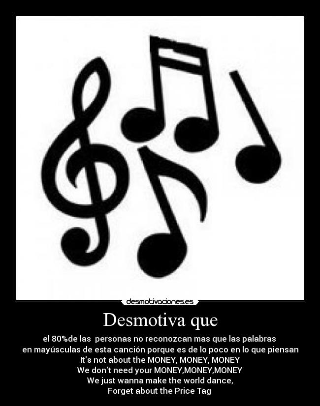 Desmotiva que - el 80%de las  personas no reconozcan mas que las palabras 
en mayúsculas de esta canción porque es de lo poco en lo que piensan
Its not about the MONEY, MONEY, MONEY
We dont need your MONEY,MONEY,MONEY
We just wanna make the world dance,
Forget about the Price Tag 