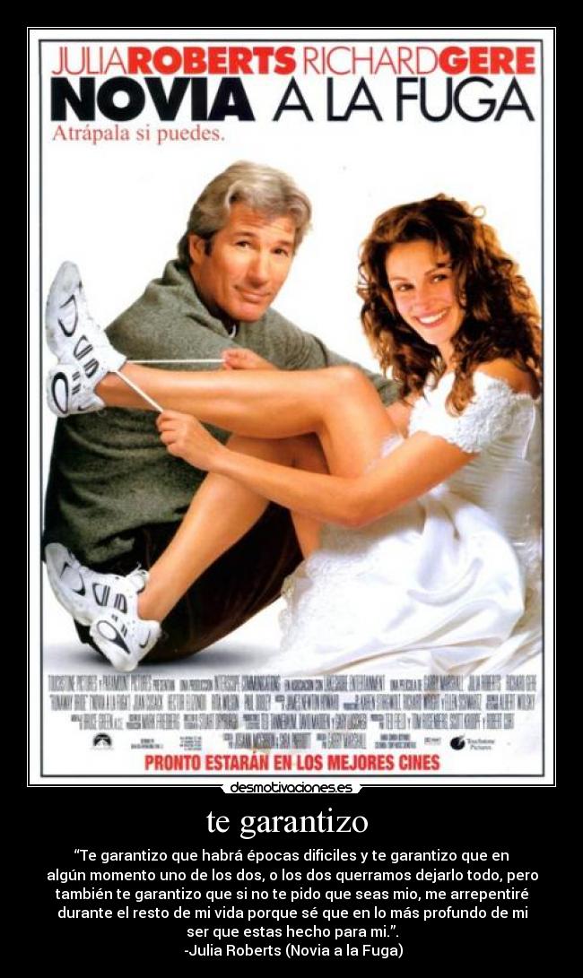 te garantizo - “Te garantizo que habrá épocas dificiles y te garantizo que en
algún momento uno de los dos, o los dos querramos dejarlo todo, pero
también te garantizo que si no te pido que seas mio, me arrepentiré
durante el resto de mi vida porque sé que en lo más profundo de mi
ser que estas hecho para mi.”.
-Julia Roberts (Novia a la Fuga)