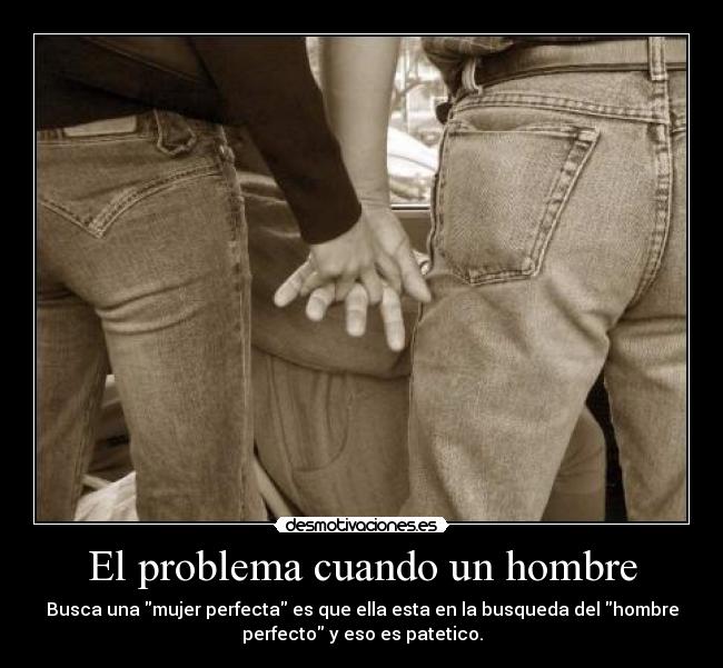 El problema cuando un hombre - Busca una mujer perfecta es que ella esta en la busqueda del hombre
perfecto y eso es patetico.