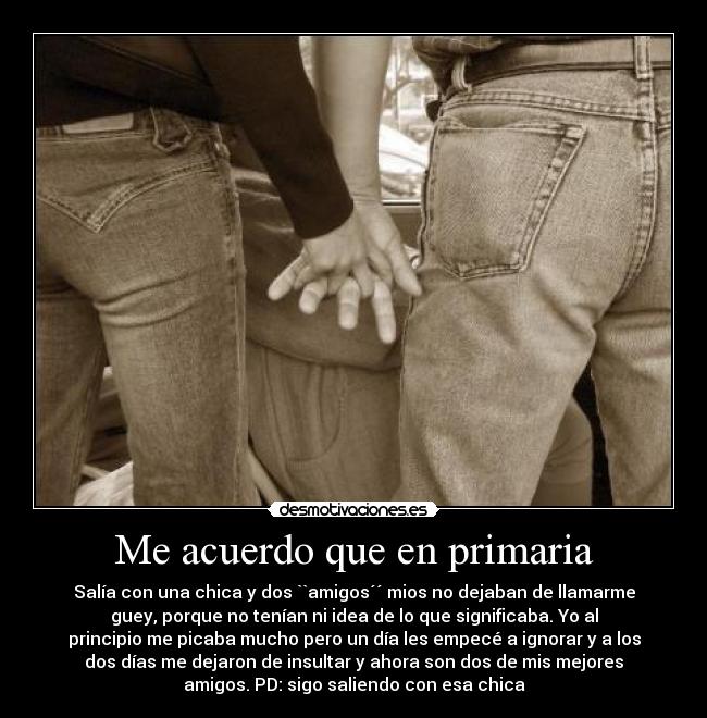 Me acuerdo que en primaria - Salía con una chica y dos ``amigos´´ mios no dejaban de llamarme
guey, porque no tenían ni idea de lo que significaba. Yo al
principio me picaba mucho pero un día les empecé a ignorar y a los
dos días me dejaron de insultar y ahora son dos de mis mejores
amigos. PD: sigo saliendo con esa chica