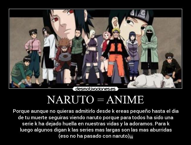 NARUTO = ANIME - Porque aunque no quieras admitirlo desde k ereas pequeño hasta el dia
de tu muerte seguiras viendo naruto porque para todos ha sido una
serie k ha dejado huella en nuestras vidas y la adoramos. Para k
luego algunos digan k las series mas largas son las mas aburridas
(eso no ha pasado con naruto)¡¡¡