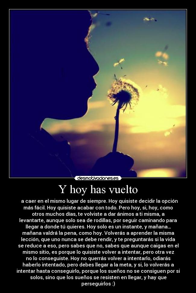 Y hoy has vuelto -   a caer en el mismo lugar de siempre. Hoy quisiste decidir la opción
más fácil. Hoy quisiste acabar con todo. Pero hoy, si, hoy, como
otros muchos días, te volviste a dar ánimos a ti misma, a
levantarte, aunque solo sea de rodillas, por seguir caminando para
llegar a donde tú quieres. Hoy solo es un instante, y mañana…
mañana valdrá la pena, como hoy. Volverás a aprender la misma
lección, que uno nunca se debe rendir, y te preguntarás si la vida
se reduce a eso, pero sabes que no, sabes que aunque caigas en el
mismo sitio, es porque lo quisiste volver a intentar, pero otra vez
no lo conseguiste. Hoy no querrás volver a intentarlo, odiarás
haberlo intentado, pero debes llegar a la meta, y si, lo volverás a
intentar hasta conseguirlo, porque los sueños no se consiguen por si
solos, sino que los sueños se resisten en llegar, y hay que
perseguirlos :)