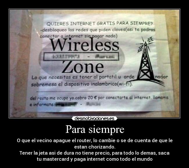 Para siempre - O que el vecino apague el router, lo cambie o se de cuenta de que le
estan chorizando.
Tener la jeta asi de dura no tiene precio, para todo lo demas, saca
tu mastercard y paga internet como todo el mundo