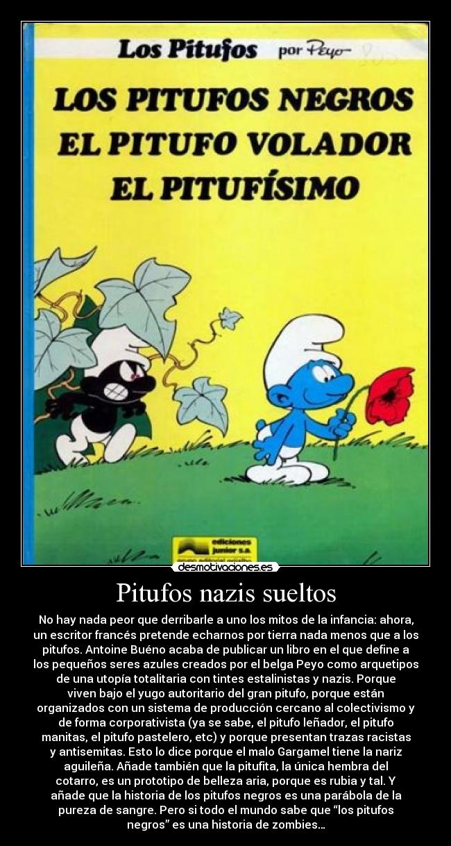 Pitufos nazis sueltos - No hay nada peor que derribarle a uno los mitos de la infancia: ahora,
un escritor francés pretende echarnos por tierra nada menos que a los
pitufos. Antoine Buéno acaba de publicar un libro en el que define a
los pequeños seres azules creados por el belga Peyo como arquetipos
de una utopía totalitaria con tintes estalinistas y nazis. Porque
viven bajo el yugo autoritario del gran pitufo, porque están
organizados con un sistema de producción cercano al colectivismo y
de forma corporativista (ya se sabe, el pitufo leñador, el pitufo
manitas, el pitufo pastelero, etc) y porque presentan trazas racistas
y antisemitas. Esto lo dice porque el malo Gargamel tiene la nariz
aguileña. Añade también que la pitufita, la única hembra del
cotarro, es un prototipo de belleza aria, porque es rubia y tal. Y
añade que la historia de los pitufos negros es una parábola de la
pureza de sangre. Pero si todo el mundo sabe que “los pitufos
negros” es una historia de zombies…