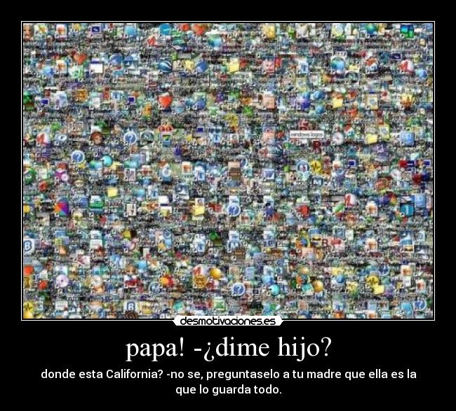 papa! -¿dime hijo? - donde esta California? -no se, preguntaselo a tu madre que ella es la
que lo guarda todo.