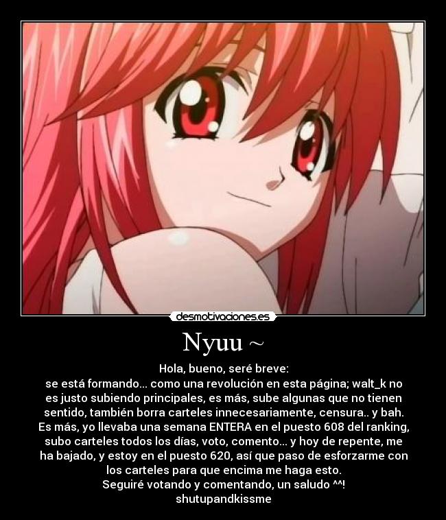 Nyuu ~ - Hola, bueno, seré breve:
se está formando... como una revolución en esta página; walt_k no
es justo subiendo principales, es más, sube algunas que no tienen
sentido, también borra carteles innecesariamente, censura.. y bah.
Es más, yo llevaba una semana ENTERA en el puesto 608 del ranking,
subo carteles todos los días, voto, comento... y hoy de repente, me
ha bajado, y estoy en el puesto 620, así que paso de esforzarme con
los carteles para que encima me haga esto.
Seguiré votando y comentando, un saludo ^^!
shutupandkissme