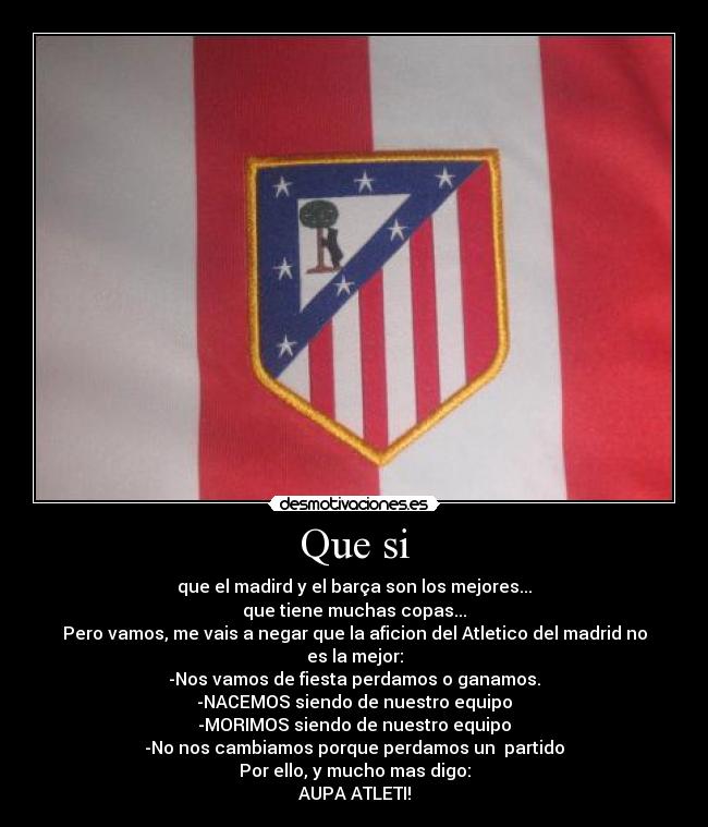 Que si - que el madird y el barça son los mejores...
que tiene muchas copas...
Pero vamos, me vais a negar que la aficion del Atletico del madrid no es la mejor:
-Nos vamos de fiesta perdamos o ganamos.
-NACEMOS siendo de nuestro equipo
-MORIMOS siendo de nuestro equipo
-No nos cambiamos porque perdamos un  partido
Por ello, y mucho mas digo:
AUPA ATLETI!