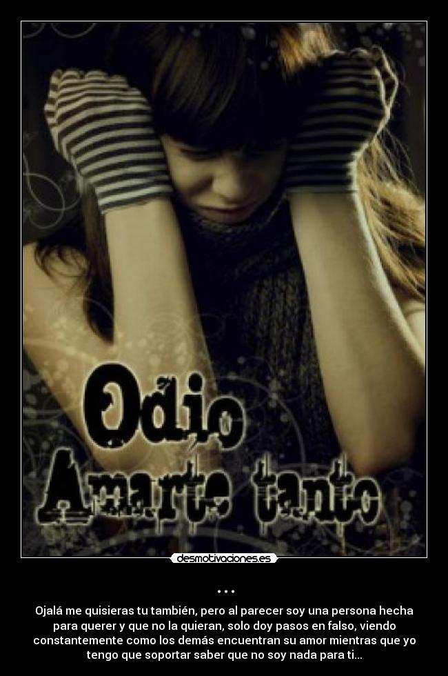 ... - Ojalá me quisieras tu también, pero al parecer soy una persona hecha
para querer y que no la quieran, solo doy pasos en falso, viendo
constantemente como los demás encuentran su amor mientras que yo
tengo que soportar saber que no soy nada para ti...