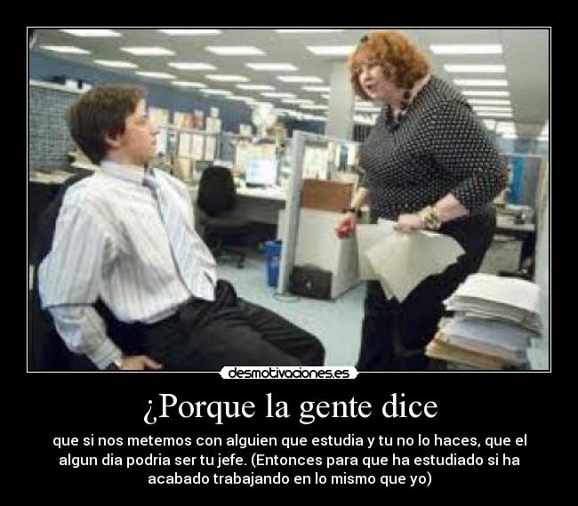 ¿Porque la gente dice - que si nos metemos con alguien que estudia y tu no lo haces, que el
algun dia podria ser tu jefe. (Entonces para que ha estudiado si ha
acabado trabajando en lo mismo que yo)
