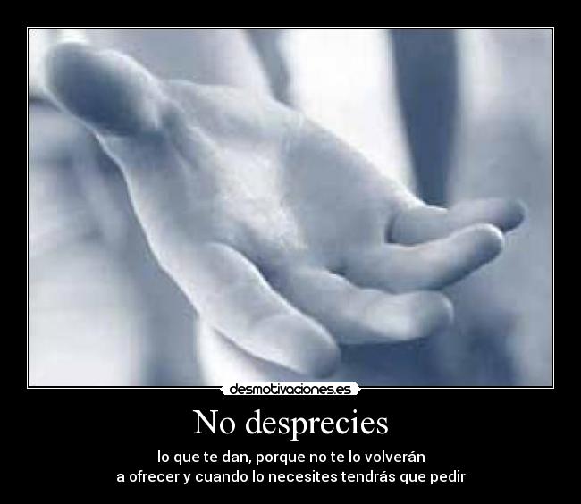 No desprecies - lo que te dan, porque no te lo volverán
a ofrecer y cuando lo necesites tendrás que pedir